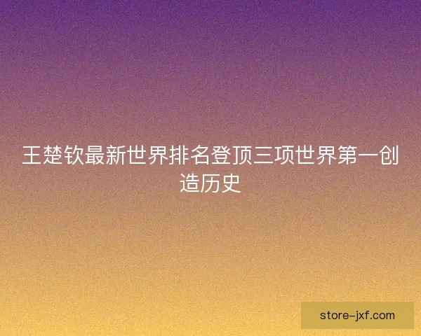 王楚钦最新世界排名登顶三项世界第一创造历史
