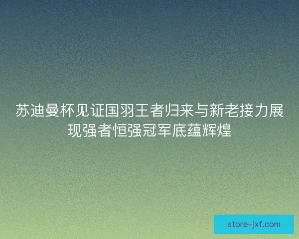 苏迪曼杯见证国羽王者归来与新老接力展现强者恒强冠军底蕴辉煌 苏迪曼杯见证国羽王者归来与新老接力展现强者恒强冠军底蕴辉煌
