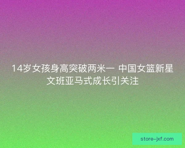 14岁女孩身高突破两米一 中国女篮新星文班亚马式成长引关注