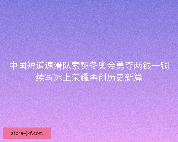 中国短道速滑队索契冬奥会勇夺两银一铜续写冰上荣耀再创历史新篇