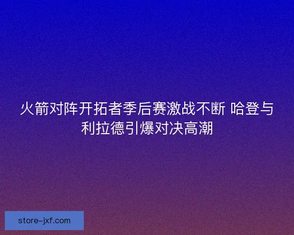 火箭对阵开拓者季后赛激战不断 哈登与利拉德引爆对决高潮