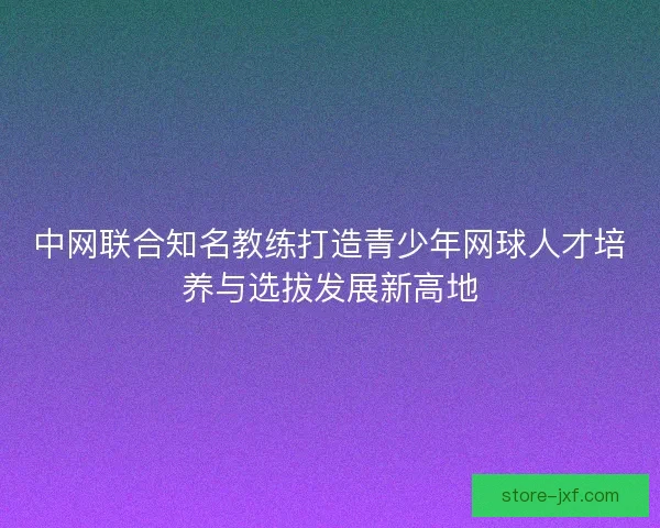 中网联合知名教练打造青少年网球人才培养与选拔发展新高地