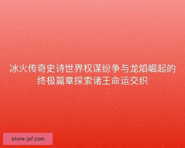 冰火传奇史诗世界权谋纷争与龙焰崛起的终极篇章探索诸王命运交织