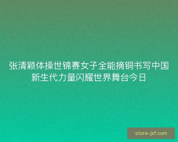 张清颖体操世锦赛女子全能摘铜书写中国新生代力量闪耀世界舞台今日