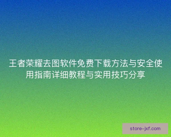 王者荣耀去图软件免费下载方法与安全使用指南详细教程与实用技巧分享 王者荣耀去图软件免费下载方法与安全使用指南详细教程与实用技巧分享