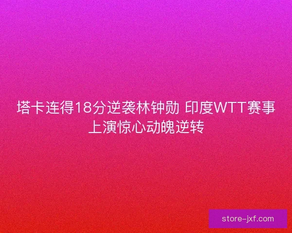 塔卡连得18分逆袭林钟勋 印度WTT赛事上演惊心动魄逆转