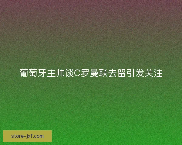 葡萄牙主帅谈C罗曼联去留引发关注