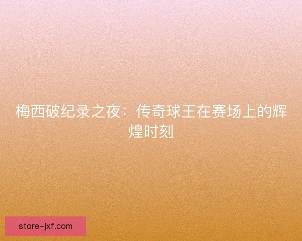 梅西破纪录之夜：传奇球王在赛场上的辉煌时刻