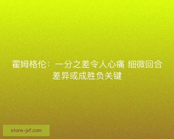 霍姆格伦:一分之差令人心痛 细微回合差异或成胜负关键 霍姆格伦:一分之差令人心痛 细微回合差异或成胜负关键